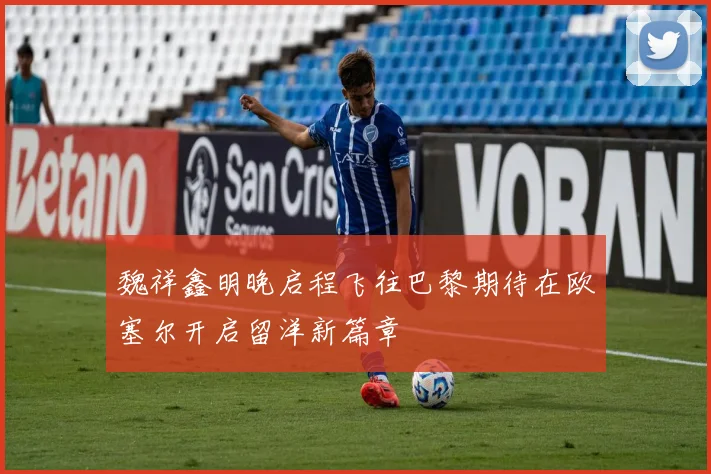 魏祥鑫明晚启程飞往巴黎期待在欧塞尔开启留洋新篇章
