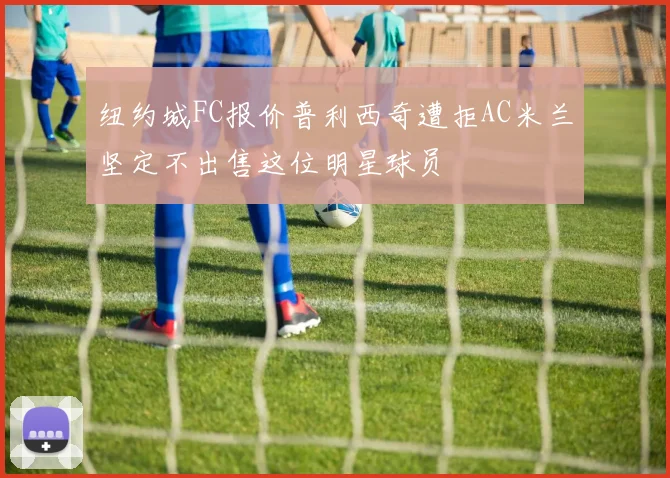 纽约城FC报价普利西奇遭拒AC米兰坚定不出售这位明星球员