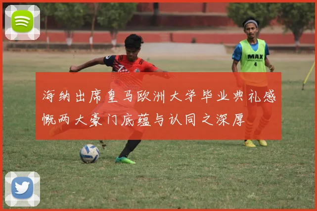 海纳出席皇马欧洲大学毕业典礼感慨两大豪门底蕴与认同之深厚