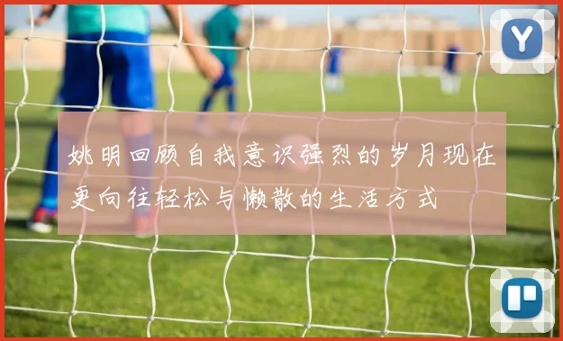 姚明回顾自我意识强烈的岁月现在更向往轻松与懒散的生活方式