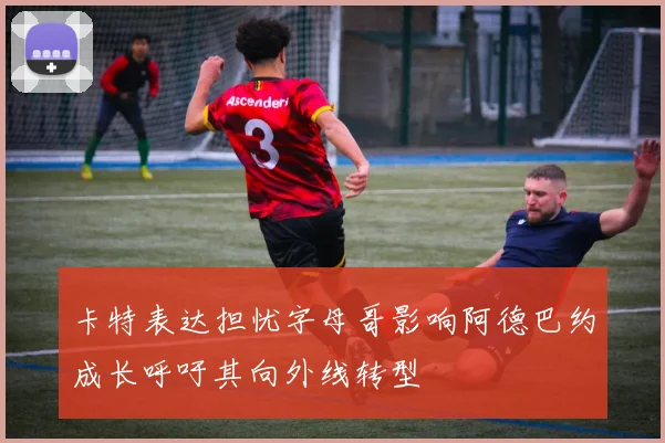 卡特表达担忧字母哥影响阿德巴约成长呼吁其向外线转型