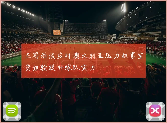 王思雨谈应对澳大利亚压力积累宝贵经验提升球队实力