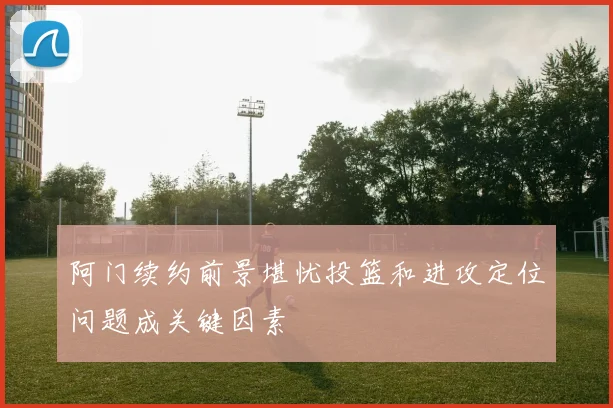 阿门续约前景堪忧投篮和进攻定位问题成关键因素