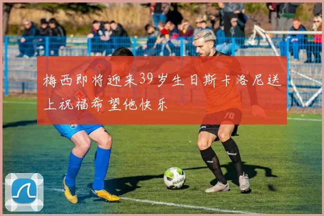 梅西即将迎来39岁生日斯卡洛尼送上祝福希望他快乐