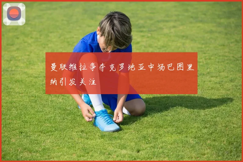曼联维拉争夺克罗地亚中场巴图里纳引发关注