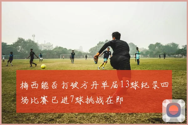 梅西能否打破方丹单届13球纪录四场比赛已进7球挑战在即