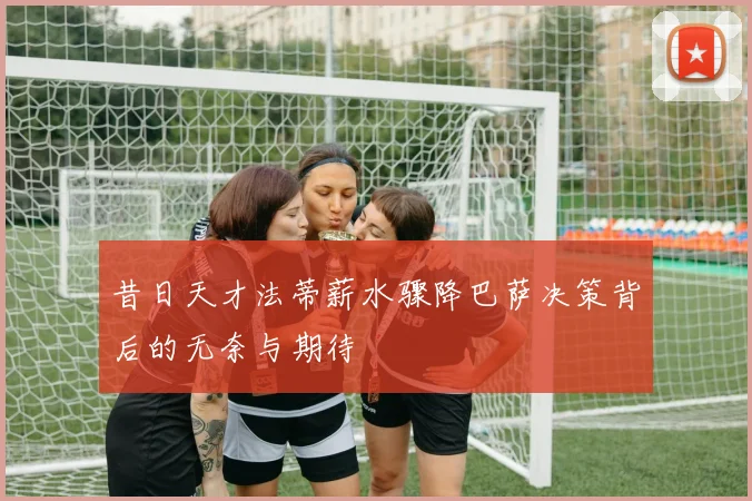 昔日天才法蒂薪水骤降巴萨决策背后的无奈与期待