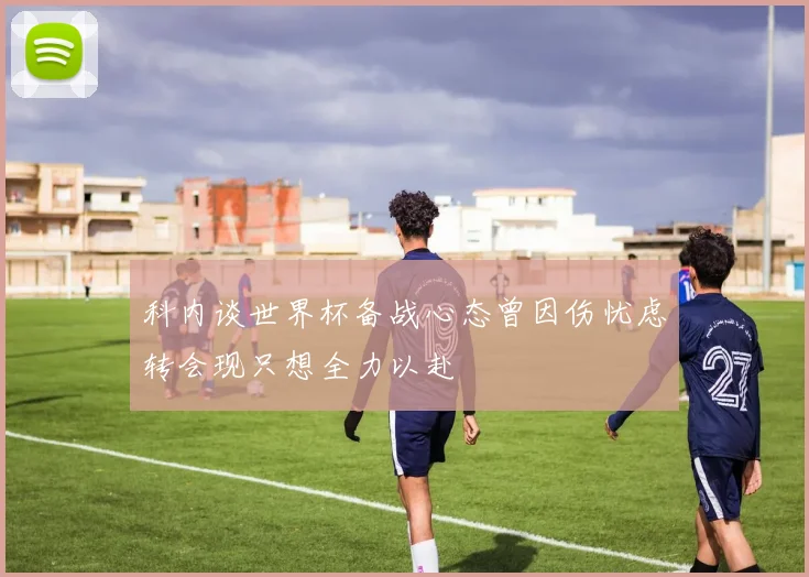 科内谈世界杯备战心态曾因伤忧虑转会现只想全力以赴