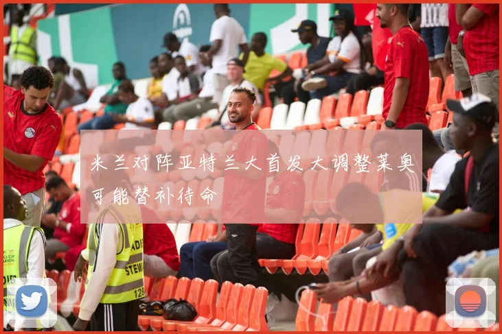 米兰对阵亚特兰大首发大调整莱奥可能替补待命