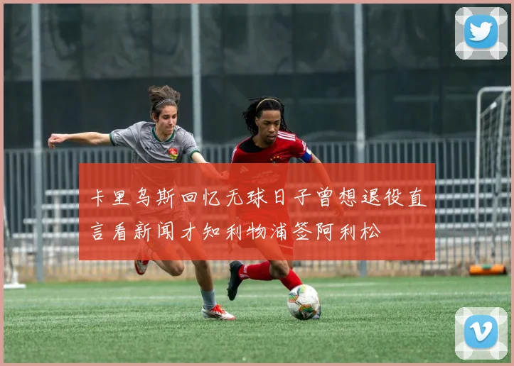 卡里乌斯回忆无球日子曾想退役直言看新闻才知利物浦签阿利松