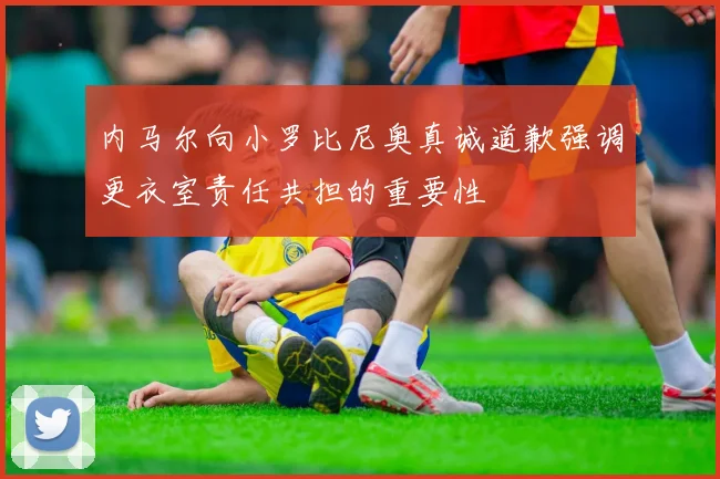 内马尔向小罗比尼奥真诚道歉强调更衣室责任共担的重要性