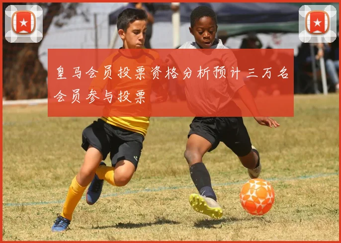 皇马会员投票资格分析预计三万名会员参与投票