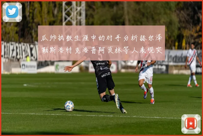 瓜帅执教生涯中的对手分析赫尔泽勒斯洛特克洛普阿莫林等人表现突出