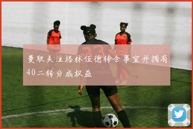 曼联关注格林伍德转会事宜并拥有40二转分成权益