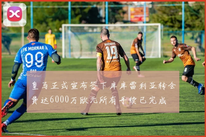 皇马正式宣布签下库库雷利亚转会费达6000万欧元所有手续已完成