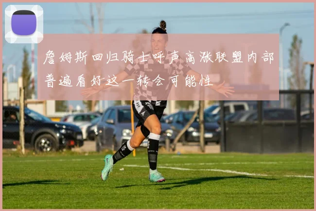 詹姆斯回归骑士呼声高涨联盟内部普遍看好这一转会可能性