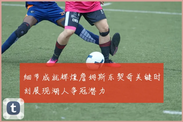 细节成就辉煌詹姆斯东契奇关键时刻展现湖人争冠潜力