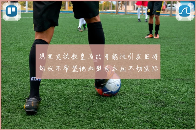 恩里克执教皇马的可能性引发旧将热议不希望他加盟或本就不切实际