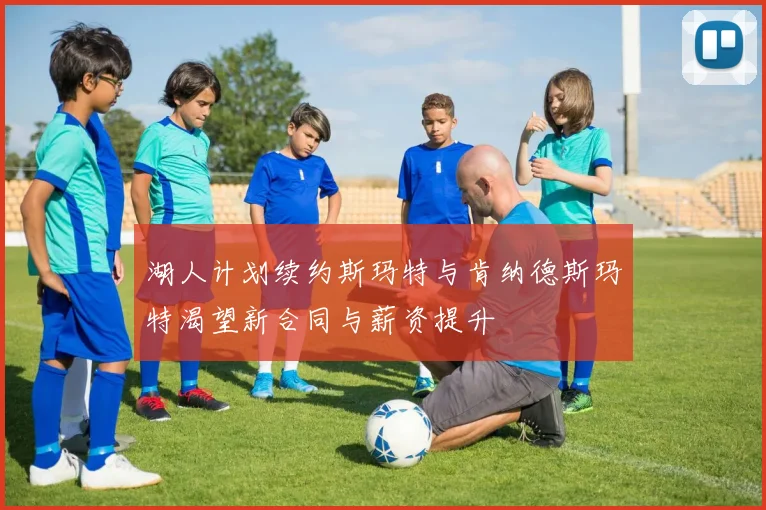湖人计划续约斯玛特与肯纳德斯玛特渴望新合同与薪资提升