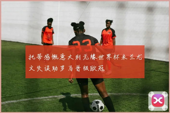 托蒂感慨意大利无缘世界杯米兰尤文失误助罗马晋级欧冠