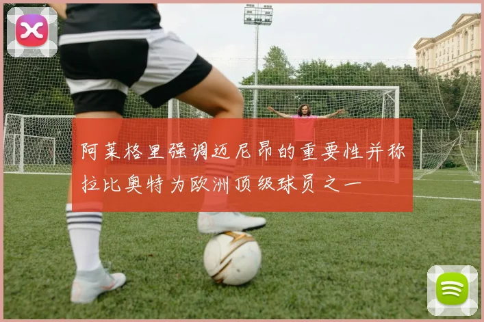阿莱格里强调迈尼昂的重要性并称拉比奥特为欧洲顶级球员之一