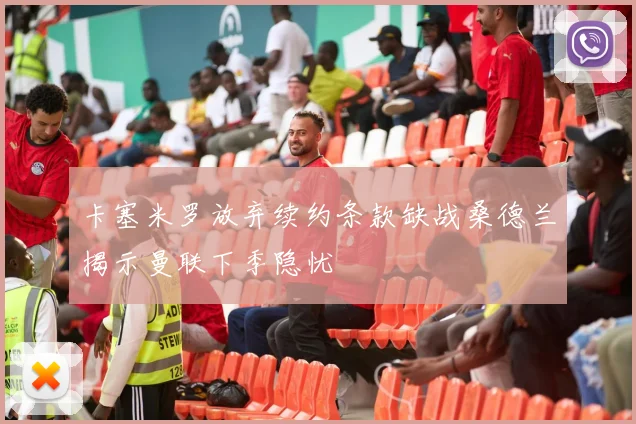 卡塞米罗放弃续约条款缺战桑德兰揭示曼联下季隐忧