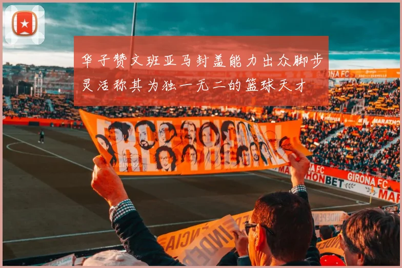 华子赞文班亚马封盖能力出众脚步灵活称其为独一无二的篮球天才